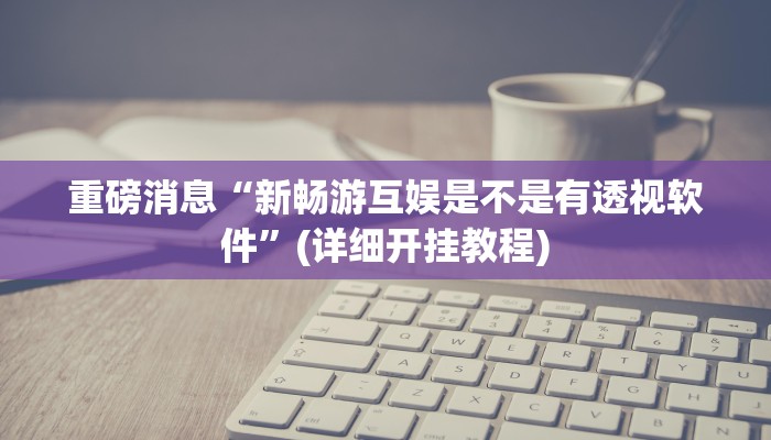 重磅消息“新畅游互娱是不是有透视软件”(详细开挂教程) 重磅消息“新畅游互娱是不是有透视软件”(详细开挂教程)